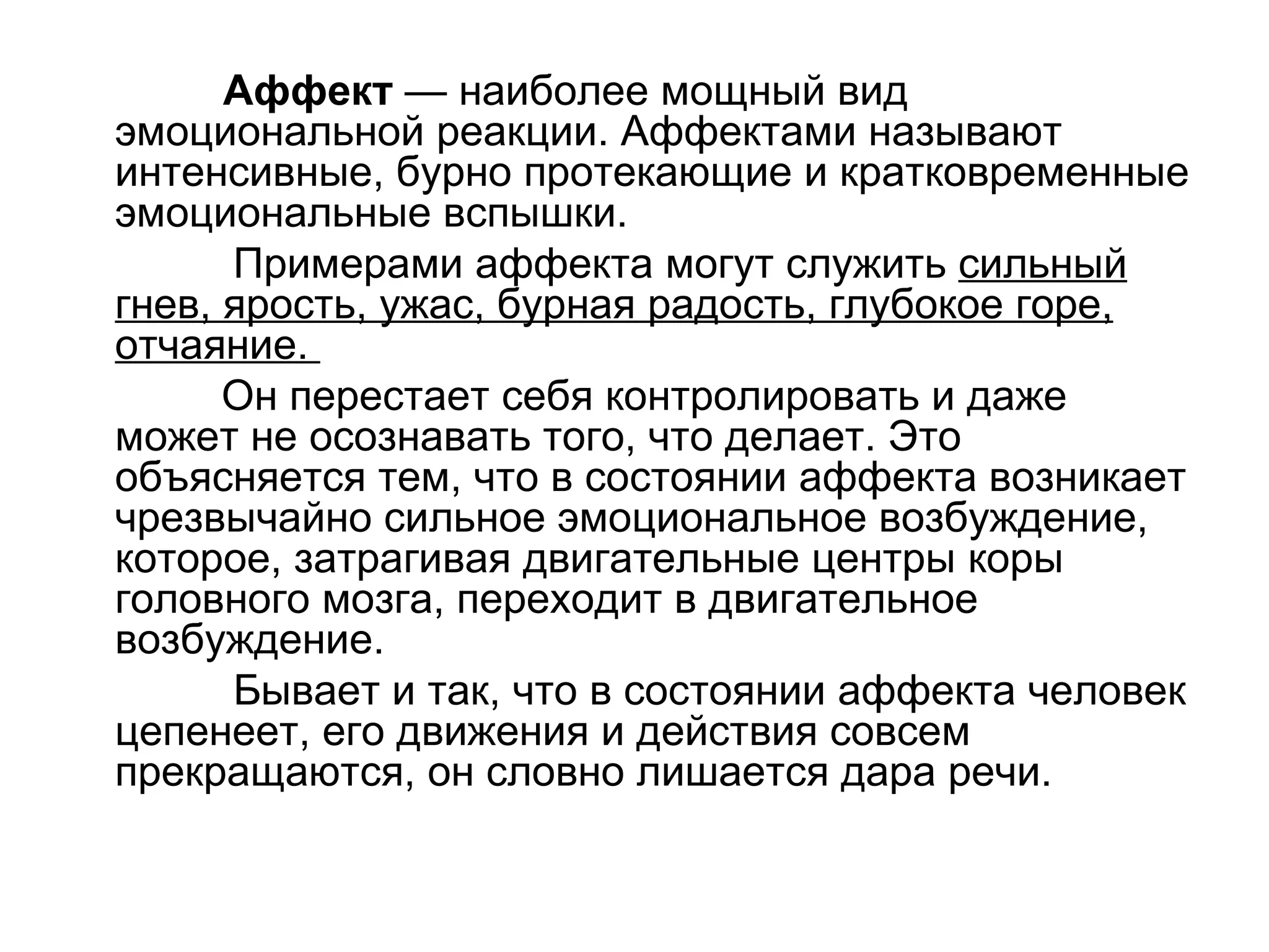 Аффект — наиболее мощный вид
эмоциональной реакции. Аффектами называют
интенсивные, бурно протекающие и кратковременные
эмоциональные вспышки.
      Примерами аффекта могут служить сильный
гнев, ярость, ужас, бурная радость, глубокое горе,
отчаяние.
      Он перестает себя контролировать и даже
может не осознавать того, что делает. Это
объясняется тем, что в состоянии аффекта возникает
чрезвычайно сильное эмоциональное возбуждение,
которое, затрагивая двигательные центры коры
головного мозга, переходит в двигательное
возбуждение.
      Бывает и так, что в состоянии аффекта человек
цепенеет, его движения и действия совсем
прекращаются, он словно лишается дара речи.
 
