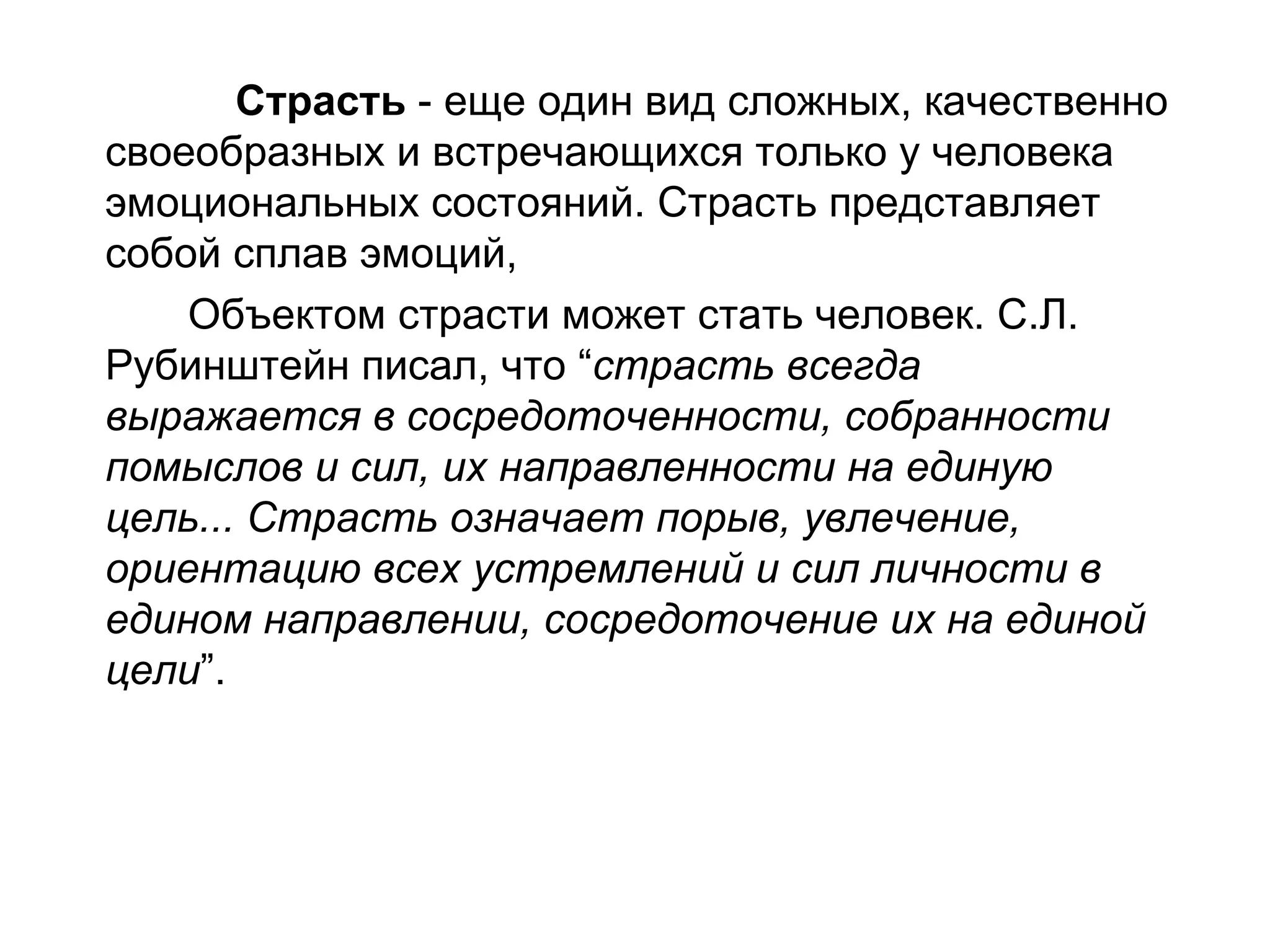 Страсть - еще один вид сложных, качественно
своеобразных и встречающихся только у человека
эмоциональных состояний. Страсть представляет
собой сплав эмоций,
    Объектом страсти может стать человек. С.Л.
Рубинштейн писал, что “страсть всегда
выражается в сосредоточенности, собранности
помыслов и сил, их направленности на единую
цель... Страсть означает порыв, увлечение,
ориентацию всех устремлений и сил личности в
едином направлении, сосредоточение их на единой
цели”.
 