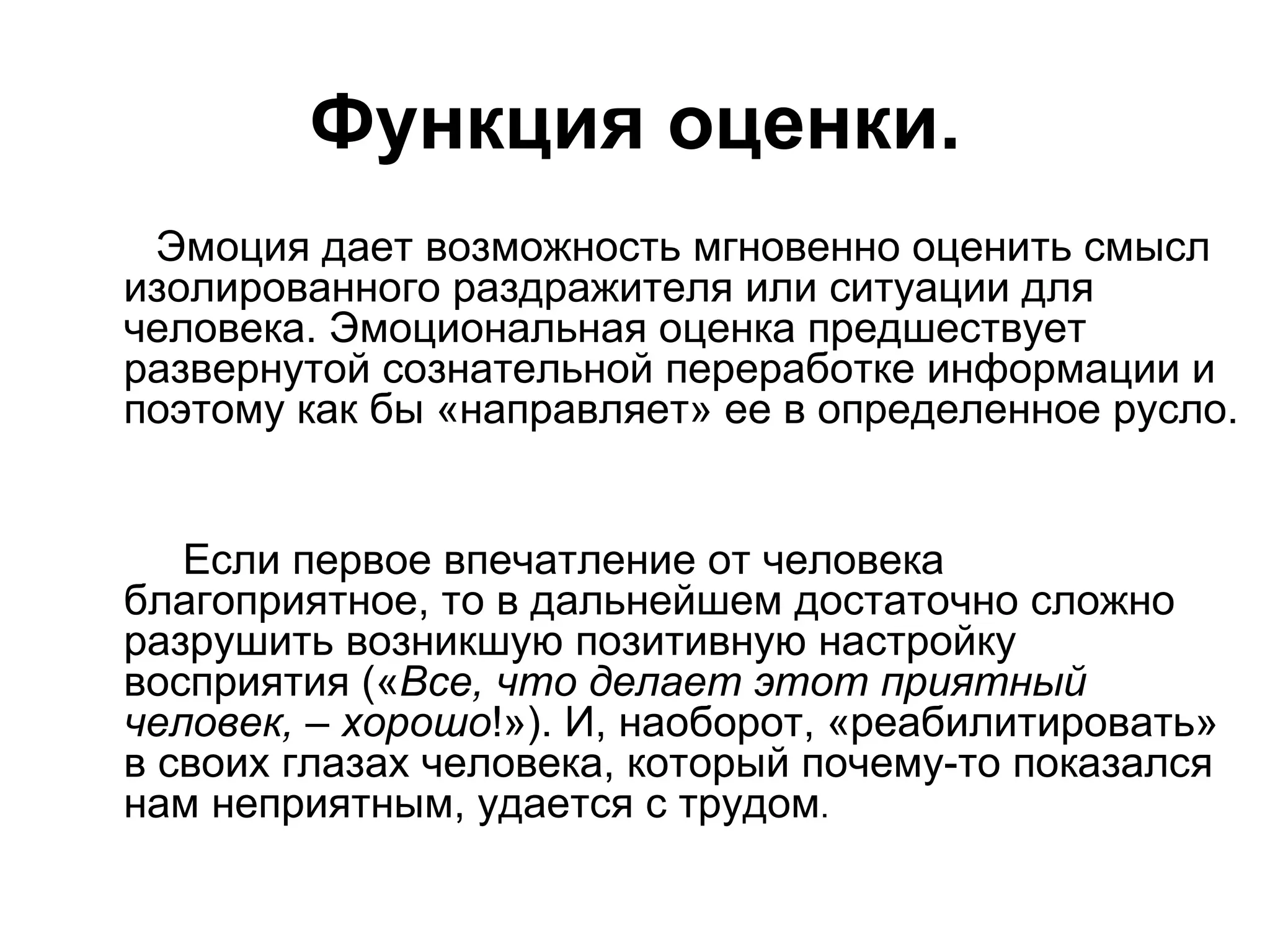 Функция оценки.
 Эмоция дает возможность мгновенно оценить смысл
изолированного раздражителя или ситуации для
человека. Эмоциональная оценка предшествует
развернутой сознательной переработке информации и
поэтому как бы «направляет» ее в определенное русло.


   Если первое впечатление от человека
благоприятное, то в дальнейшем достаточно сложно
разрушить возникшую позитивную настройку
восприятия («Все, что делает этот приятный
человек, – хорошо!»). И, наоборот, «реабилитировать»
в своих глазах человека, который почему-то показался
нам неприятным, удается с трудом.
 