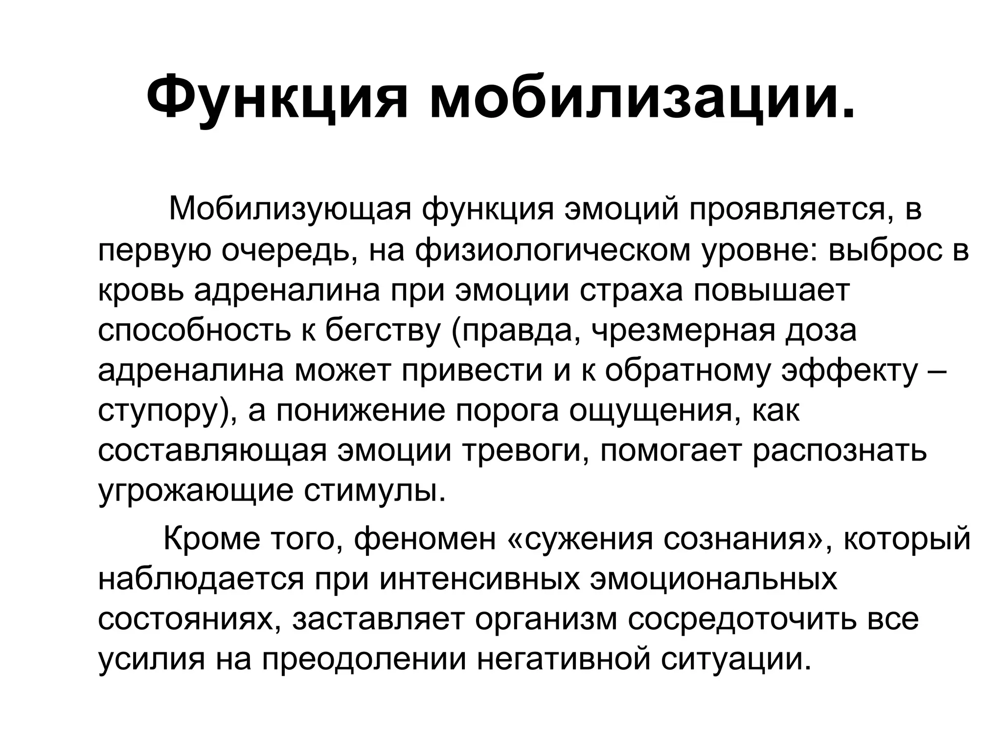 Функция мобилизации.
    Мобилизующая функция эмоций проявляется, в
первую очередь, на физиологическом уровне: выброс в
кровь адреналина при эмоции страха повышает
способность к бегству (правда, чрезмерная доза
адреналина может привести и к обратному эффекту –
ступору), а понижение порога ощущения, как
составляющая эмоции тревоги, помогает распознать
угрожающие стимулы.
    Кроме того, феномен «сужения сознания», который
наблюдается при интенсивных эмоциональных
состояниях, заставляет организм сосредоточить все
усилия на преодолении негативной ситуации.
 