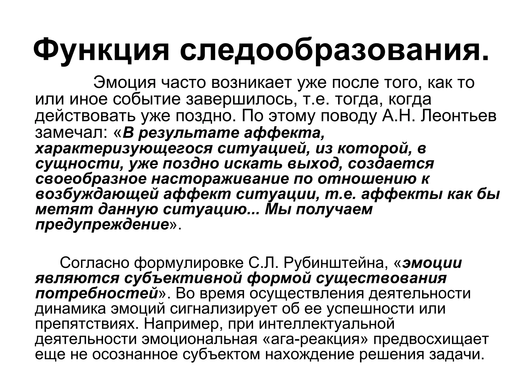 Функция следообразования.
      Эмоция часто возникает уже после того, как то
или иное событие завершилось, т.е. тогда, когда
действовать уже поздно. По этому поводу А.Н. Леонтьев
замечал: «В результате аффекта,
характеризующегося ситуацией, из которой, в
сущности, уже поздно искать выход, создается
своеобразное настораживание по отношению к
возбуждающей аффект ситуации, т.е. аффекты как бы
метят данную ситуацию... Мы получаем
предупреждение».

   Согласно формулировке С.Л. Рубинштейна, «эмоции
являются субъективной формой существования
потребностей». Во время осуществления деятельности
динамика эмоций сигнализирует об ее успешности или
препятствиях. Например, при интеллектуальной
деятельности эмоциональная «ага-реакция» предвосхищает
еще не осознанное субъектом нахождение решения задачи.
 