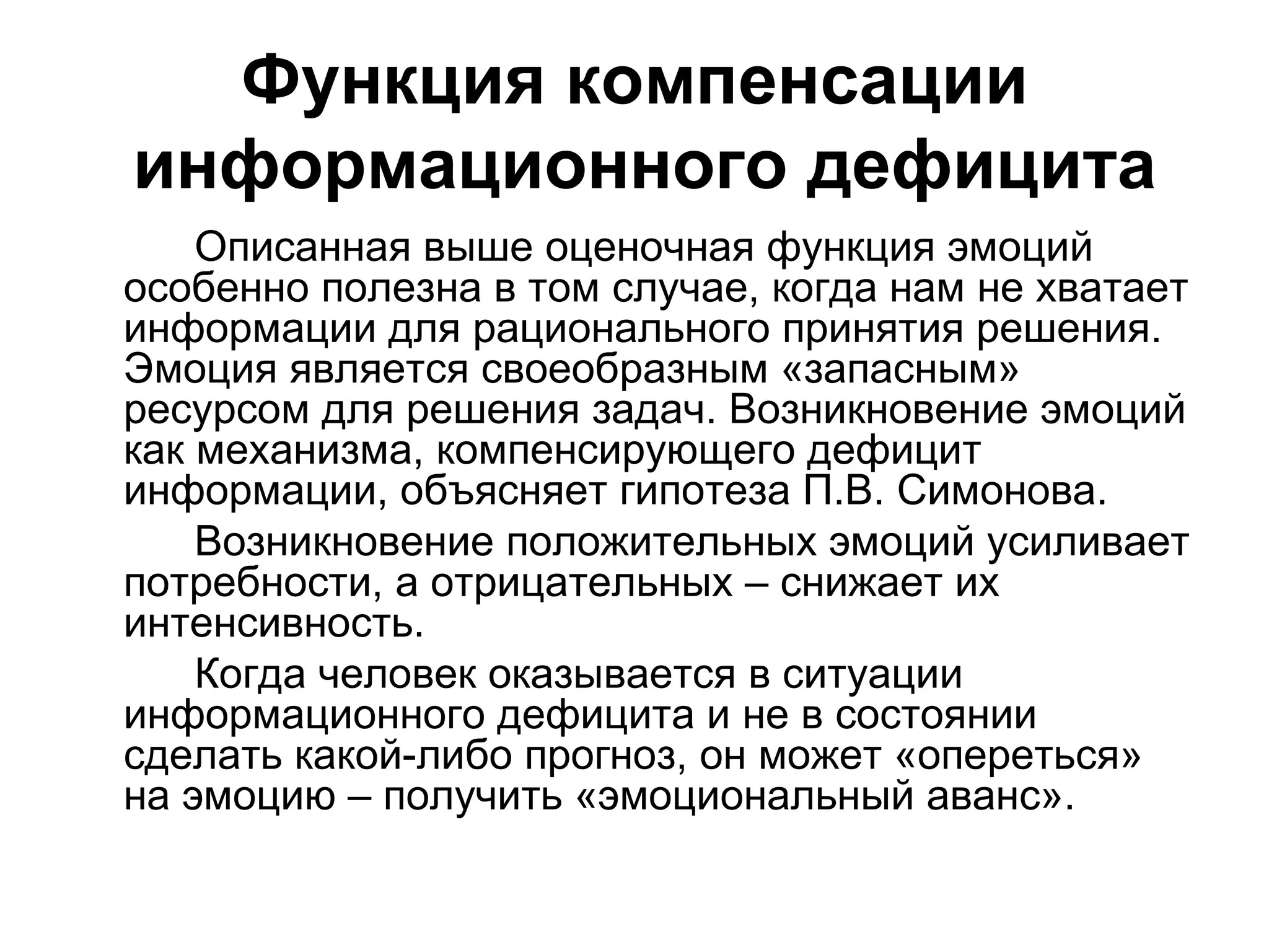 Функция компенсации
информационного дефицита
    Описанная выше оценочная функция эмоций
особенно полезна в том случае, когда нам не хватает
информации для рационального принятия решения.
Эмоция является своеобразным «запасным»
ресурсом для решения задач. Возникновение эмоций
как механизма, компенсирующего дефицит
информации, объясняет гипотеза П.В. Симонова.
    Возникновение положительных эмоций усиливает
потребности, а отрицательных – снижает их
интенсивность.
    Когда человек оказывается в ситуации
информационного дефицита и не в состоянии
сделать какой-либо прогноз, он может «опереться»
на эмоцию – получить «эмоциональный аванс».
 