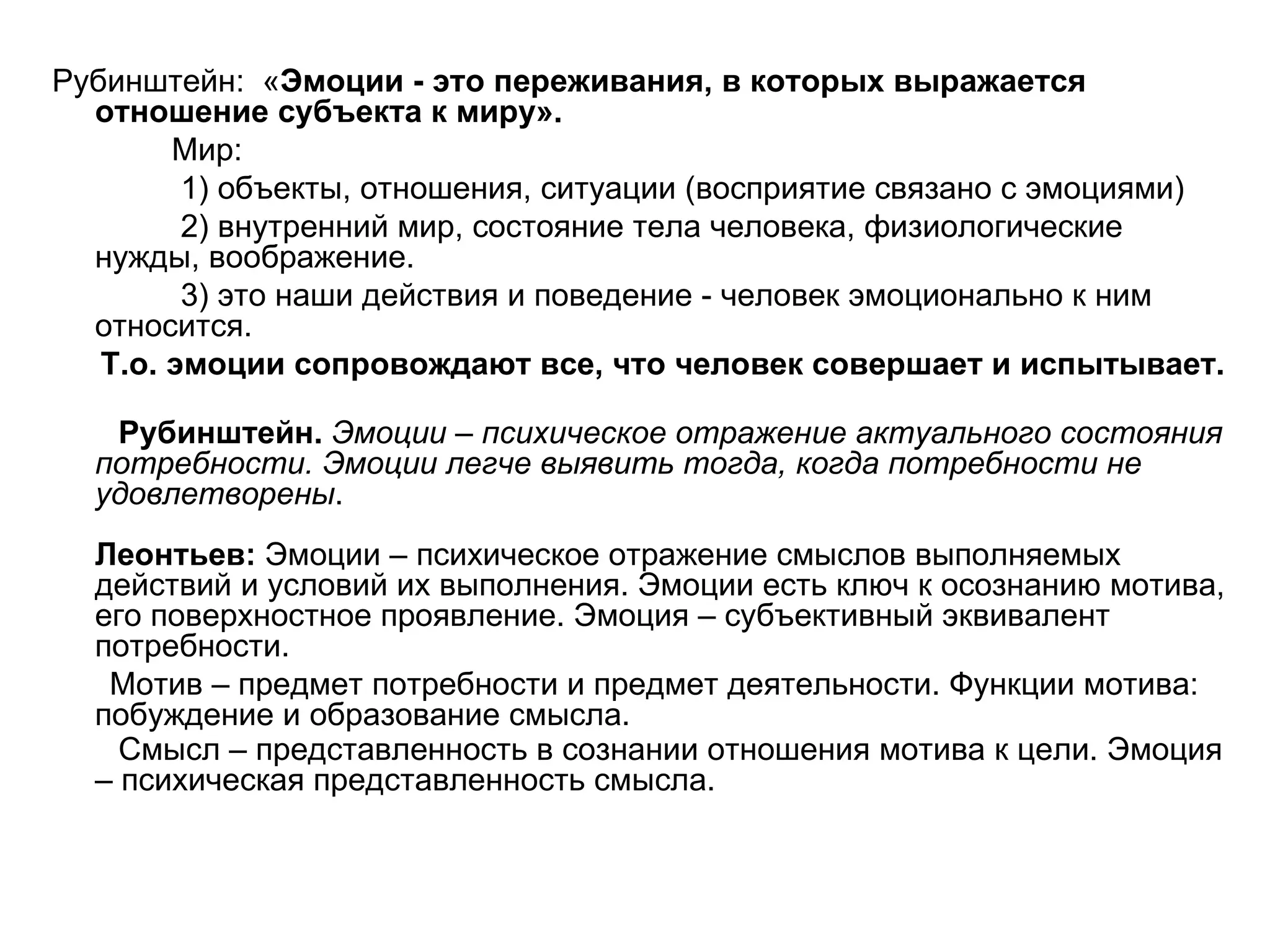 Рубинштейн: «Эмоции - это переживания, в которых выражается
  отношение субъекта к миру».
        Мир:
         1) объекты, отношения, ситуации (восприятие связано с эмоциями)
         2) внутренний мир, состояние тела человека, физиологические
  нужды, воображение.
         3) это наши действия и поведение - человек эмоционально к ним
  относится.
   Т.о. эмоции сопровождают все, что человек совершает и испытывает.

   Рубинштейн. Эмоции – психическое отражение актуального состояния
  потребности. Эмоции легче выявить тогда, когда потребности не
  удовлетворены.
  Леонтьев: Эмоции – психическое отражение смыслов выполняемых
  действий и условий их выполнения. Эмоции есть ключ к осознанию мотива,
  его поверхностное проявление. Эмоция – субъективный эквивалент
  потребности.
   Мотив – предмет потребности и предмет деятельности. Функции мотива:
  побуждение и образование смысла.
    Смысл – представленность в сознании отношения мотива к цели. Эмоция
  – психическая представленность смысла.
 