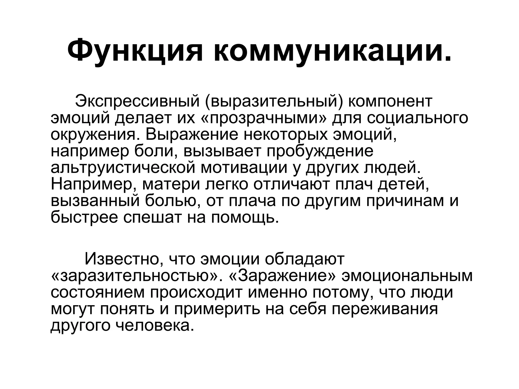 Функция коммуникации.
   Экспрессивный (выразительный) компонент
эмоций делает их «прозрачными» для социального
окружения. Выражение некоторых эмоций,
например боли, вызывает пробуждение
альтруистической мотивации у других людей.
Например, матери легко отличают плач детей,
вызванный болью, от плача по другим причинам и
быстрее спешат на помощь.

    Известно, что эмоции обладают
«заразительностью». «Заражение» эмоциональным
состоянием происходит именно потому, что люди
могут понять и примерить на себя переживания
другого человека.
 