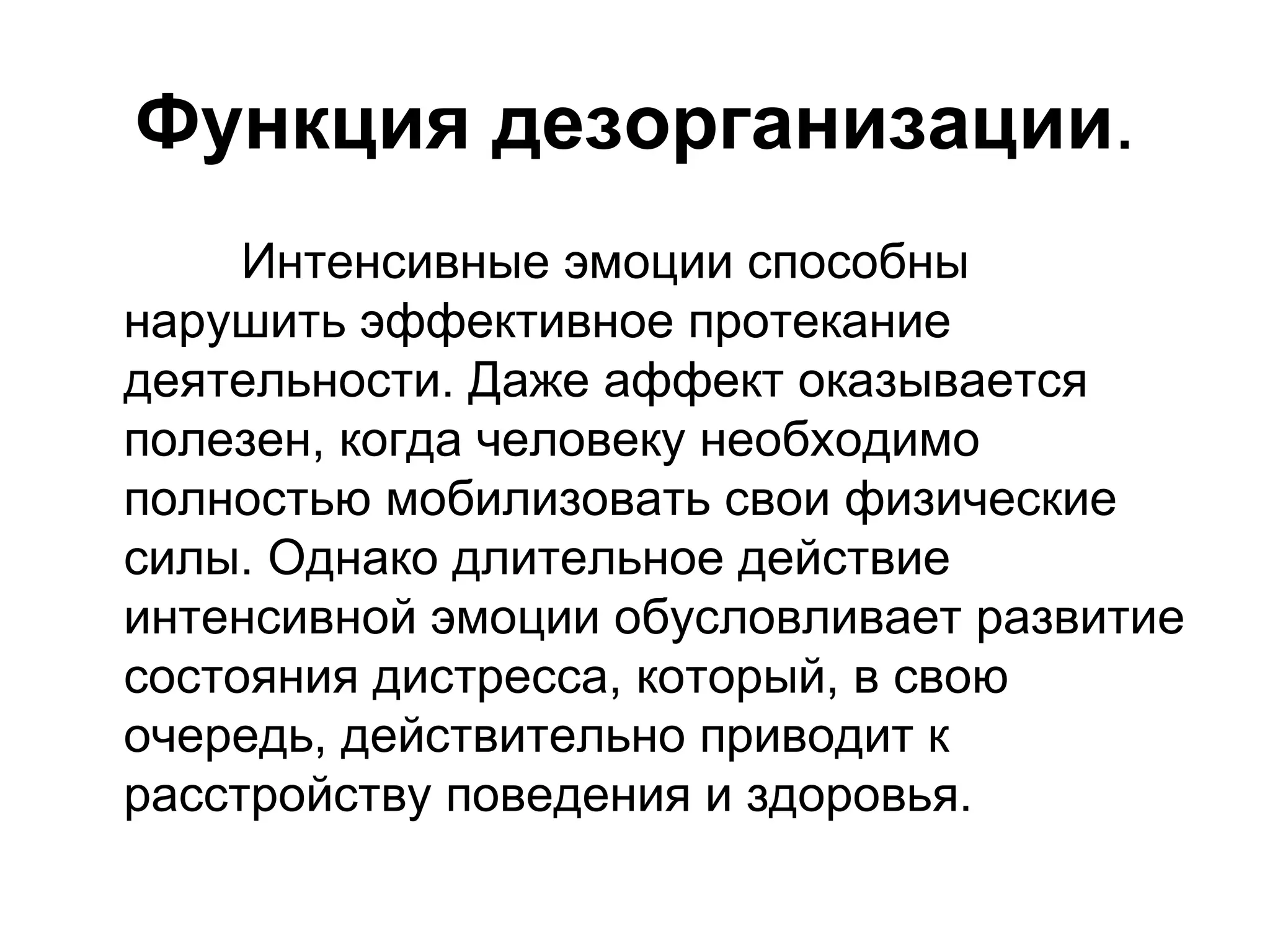 Функция дезорганизации.
     Интенсивные эмоции способны
нарушить эффективное протекание
деятельности. Даже аффект оказывается
полезен, когда человеку необходимо
полностью мобилизовать свои физические
силы. Однако длительное действие
интенсивной эмоции обусловливает развитие
состояния дистресса, который, в свою
очередь, действительно приводит к
расстройству поведения и здоровья.
 