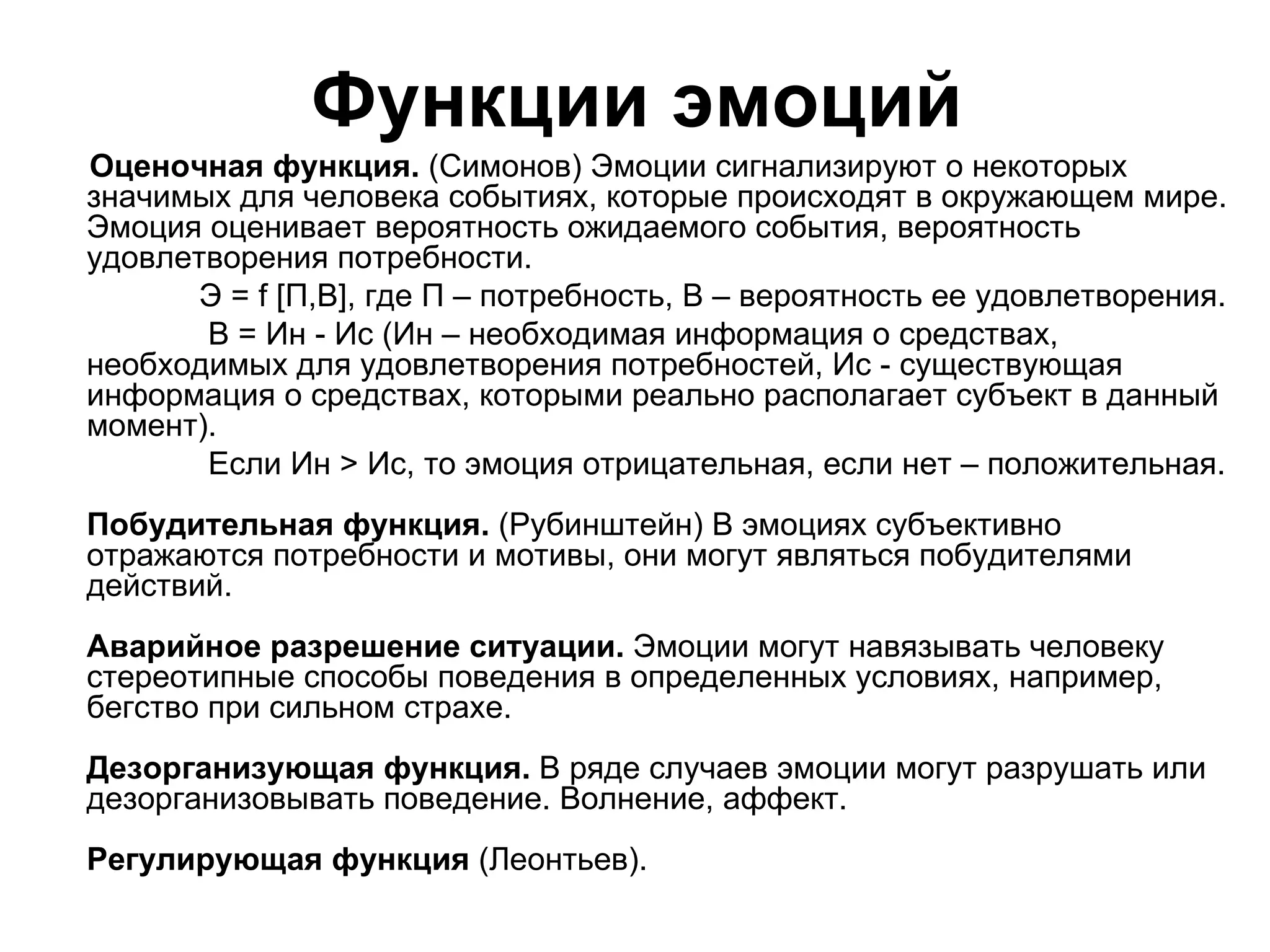 Функции эмоций
Оценочная функция. (Симонов) Эмоции сигнализируют о некоторых
значимых для человека событиях, которые происходят в окружающем мире.
Эмоция оценивает вероятность ожидаемого события, вероятность
удовлетворения потребности.
       Э = f [П,В], где П – потребность, В – вероятность ее удовлетворения.
       В = Ин - Ис (Ин – необходимая информация о средствах,
необходимых для удовлетворения потребностей, Ис - существующая
информация о средствах, которыми реально располагает субъект в данный
момент).
       Если Ин > Ис, то эмоция отрицательная, если нет – положительная.
Побудительная функция. (Рубинштейн) В эмоциях субъективно
отражаются потребности и мотивы, они могут являться побудителями
действий.
Аварийное разрешение ситуации. Эмоции могут навязывать человеку
стереотипные способы поведения в определенных условиях, например,
бегство при сильном страхе.
Дезорганизующая функция. В ряде случаев эмоции могут разрушать или
дезорганизовывать поведение. Волнение, аффект.
Регулирующая функция (Леонтьев).
 