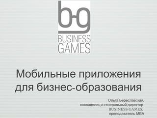 Мобильные приложения
для бизнес-образования
                          Ольга Береславская,
           совладелец и генеральный директор
                          BUSINESS GAMES,
                           преподаватель МВА
 