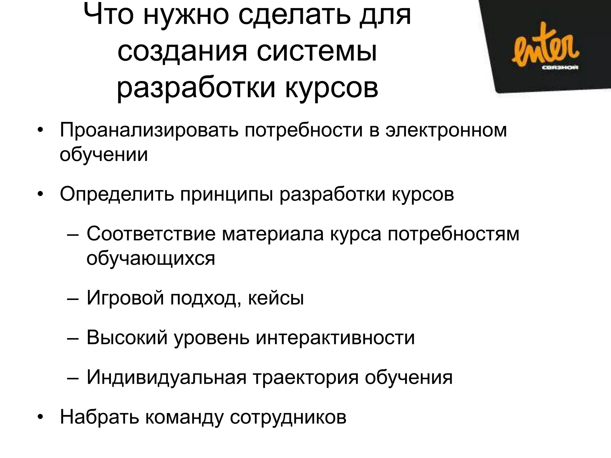 Что нужно сделать для
      создания системы
      разработки курсов
• Проанализировать потребности в электронном
  обучении
• Определить принципы разработки курсов
  – Соответствие материала курса потребностям
    обучающихся
  – Игровой подход, кейсы
  – Высокий уровень интерактивности
  – Индивидуальная траектория обучения
• Набрать команду сотрудников
 