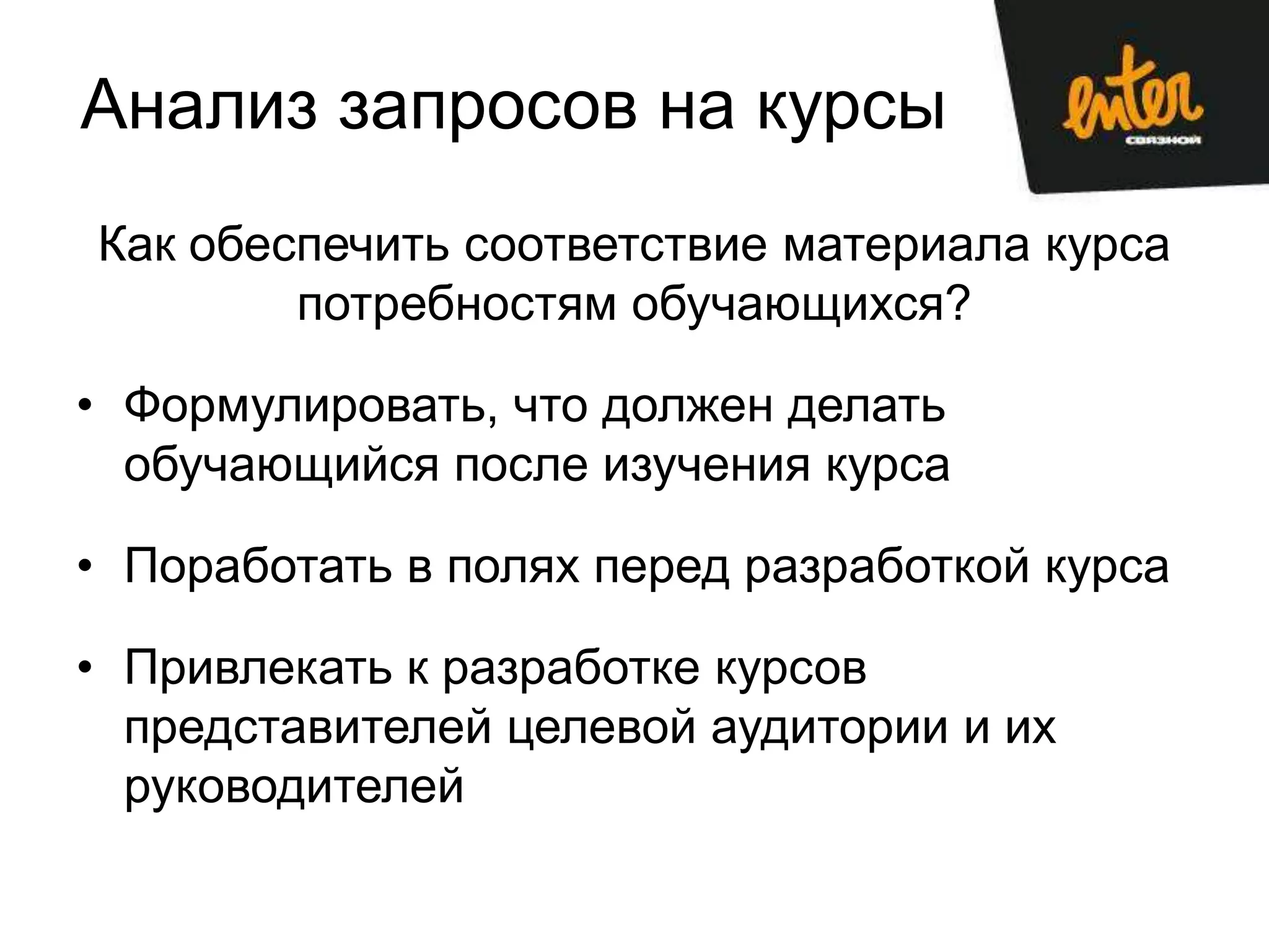 Анализ запросов на курсы
Как обеспечить соответствие материала курса
        потребностям обучающихся?

• Формулировать, что должен делать
  обучающийся после изучения курса

• Поработать в полях перед разработкой курса

• Привлекать к разработке курсов
  представителей целевой аудитории и их
  руководителей
 