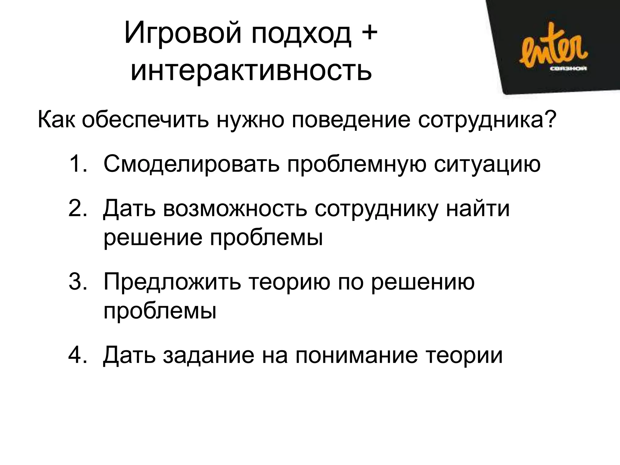Игровой подход +
      интерактивность
Как обеспечить нужно поведение сотрудника?
  1. Смоделировать проблемную ситуацию
  2. Дать возможность сотруднику найти
     решение проблемы
  3. Предложить теорию по решению
     проблемы
  4. Дать задание на понимание теории
 
