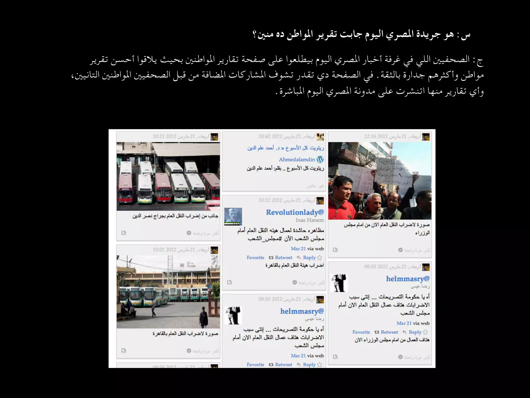 ‫س: ﻫﻮ ﺟﺮﻳﺪة اﳌﺼﺮي اﻟﻴﻮم ﺟﺎﺑﺖ ﺗﻘﺮﻳﺮ اﳌﻮاﻃﻦ ده ﻣﻨﲔ؟  
	‬
    ‫ج: اﻟﺼﺤﻔﻴﲔ اﻟﻠﻲ ﻓﻲ ﻏﺮﻓﺔ أﺧﺒﺎر اﳌﺼﺮي اﻟﻴﻮم ﺑﻴﻄﻠﻌﻮا ﻋﻠﻰ ﺻﻔﺤﺔ ﺗﻘﺎرﻳﺮ اﳌﻮاﻃﻨﲔ ﺑﺤﻴﺚ ﻳﻼﻗﻮا أﺣﺴﻦ ﺗﻘﺮﻳﺮ‬
‫ﻣﻮاﻃﻦ وأﻛﺜﺮﻫﻢ ﺟﺪارة ﺑﺎﻟﺜﻘﺔ. ﻓﻲ اﻟﺼﻔﺤﺔ دي ﺗﻘﺪر ﺗﺸﻮف اﳌﺸﺎرﻛﺎت اﳌﻀﺎﻓﺔ ﻣﻦ ﻗﺒﻞ اﻟﺼﺤﻔﻴﲔ اﳌﻮاﻃﻨﲔ اﻟﺘﺎﻧﻴﲔ،‬
                                                ‫وأي ﺗﻘﺎرﻳﺮ ﻣﻨﻬﺎ اﺗﻨﺸﺮت ﻋﻠﻰ ﻣﺪوﻧﺔ اﳌﺼﺮي اﻟﻴﻮم اﳌﺒﺎﺷﺮة.  
	‬
 