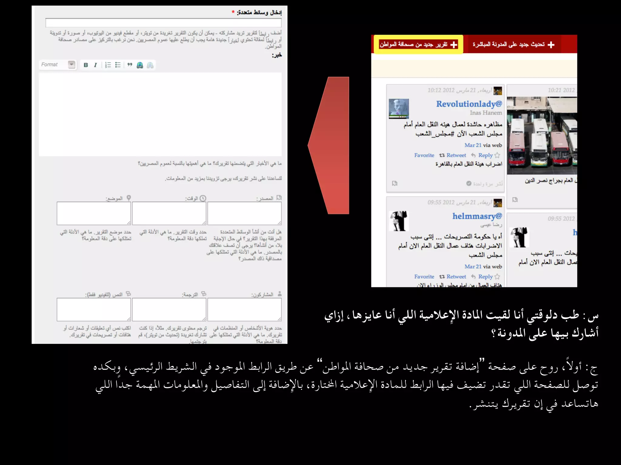 ‫س: ﻃﺐ دﻟﻮﻗﺘﻲ أﻧﺎ ﻟﻘﻴﺖ اﳌﺎدة اﻹﻋﻼﻣﻴﺔ اﻟﻠﻲ أﻧﺎ ﻋﺎﻳﺰﻫﺎ، إزاي‬
                                                                                        ‫أﺷﺎرك ﺑﻴﻬﺎ ﻋﻠﻰ اﳌﺪوﻧﺔ؟  
	‬

‫ج: أوﻻً، روح ﻋﻠﻰ ﺻﻔﺤﺔ ”إﺿﺎﻓﺔ ﺗﻘﺮﻳﺮ ﺟﺪﻳﺪ ﻣﻦ ﺻﺤﺎﻓﺔ اﳌﻮاﻃﻦ“ ﻋﻦ ﻃﺮﻳﻖ اﻟﺮاﺑﻂ اﳌﻮﺟﻮد ﻓﻲ اﻟﺸﺮﻳﻂ اﻟﺮﺋﻴﺴﻲ، وﺑﻜﺪه‬
 ‫ﺗﻮﺻﻞ ﻟﻠﺼﻔﺤﺔ اﻟﻠﻲ ﺗﻘﺪر ﺗﻀﻴﻒ ﻓﻴﻬﺎ اﻟﺮاﺑﻂ ﻟﻠﻤﺎدة اﻹﻋﻼﻣﻴﺔ ا…ﺘﺎرة، ﺑﺎﻹﺿﺎﻓﺔ إﻟﻰ اﻟﺘﻔﺎﺻﻴﻞ واﳌﻌﻠﻮﻣﺎت اﳌﻬﻤﺔ ﺟﺪًا اﻟﻠﻲ‬
                                                                                    ‫ﻫﺎﺗﺴﺎﻋﺪ ﻓﻲ إن ﺗﻘﺮﻳﺮك ﻳﺘﻨﺸﺮ.  
	‬
 