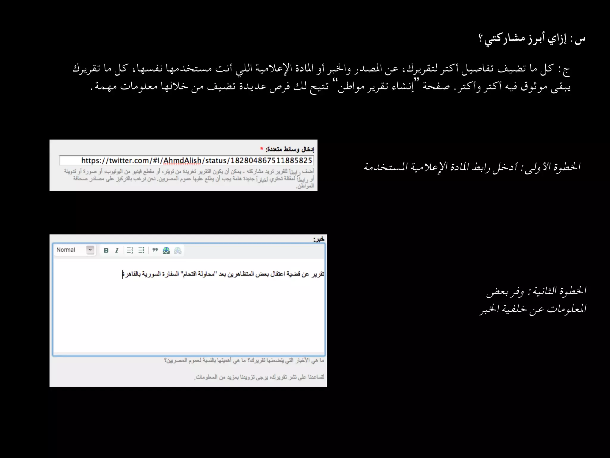 ‫س: إزاي أﺑﺮز ﻣﺸﺎرﻛﺘﻲ؟  
	‬
‫ج: ﻛﻞ ﻣﺎ ﺗﻀﻴﻒ ﺗﻔﺎﺻﻴﻞ أﻛﺘﺮ ﻟﺘﻘﺮﻳﺮك، ﻋﻦ اﳌﺼﺪر واﳋﺒﺮ أو اﳌﺎدة اﻹﻋﻼﻣﻴﺔ اﻟﻠﻲ أﻧﺖ ﻣﺴﺘﺨﺪﻣﻬﺎ ﻧﻔﺴﻬﺎ، ﻛﻞ ﻣﺎ ﺗﻘﺮﻳﺮك‬
   ‫ﻳﺒﻘﻰ ﻣﻮﺛﻮق ﻓﻴﻪ أﻛﺘﺮ وأﻛﺘﺮ. ﺻﻔﺤﺔ ”إﻧﺸﺎء ﺗﻘﺮﻳﺮ ﻣﻮاﻃﻦ“ ﺗﺘﻴﺢ ﻟﻚ ﻓﺮص ﻋﺪﻳﺪة ﺗﻀﻴﻒ ﻣﻦ ﺧﻼﻟﻬﺎ ﻣﻌﻠﻮﻣﺎت ﻣﻬﻤﺔ.  
	‬




                                                           ‫اﳋﻄﻮة اﻷوﻟﻰ: أدﺧﻞ راﺑﻂ اﳌﺎدة اﻹﻋﻼﻣﻴﺔ اﳌﺴﺘﺨﺪﻣﺔ  
	‬




                                                                                           ‫اﳋﻄﻮة اﻟﺜﺎﻧﻴﺔ: وﻓﺮ ﺑﻌﺾ‬
                                                                                     ‫اﳌﻌﻠﻮﻣﺎت ﻋﻦ ﺧﻠﻔﻴﺔ اﳋﺒﺮ  
	‬
 