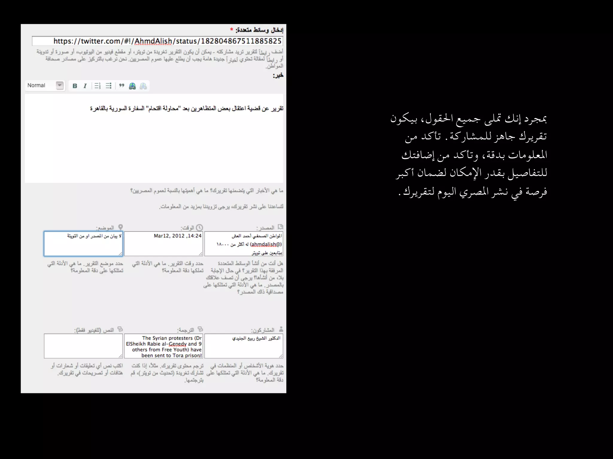 ‫ﲟﺠﺮد إﻧﻚ ﲤﻠﻰ ﺟﻤﻴﻊ اﳊﻘﻮل، ﺑﻴﻜﻮن‬
       ‫ﺗﻘﺮﻳﺮك ﺟﺎﻫﺰ ﻟﻠﻤﺸﺎرﻛﺔ. ﺗﺄﻛﺪ ﻣﻦ‬
      ‫اﳌﻌﻠﻮﻣﺎت ﺑﺪﻗﺔ، وﺗﺄﻛﺪ ﻣﻦ إﺿﺎﻓﺘﻚ‬
     ‫ﻟﻠﺘﻔﺎﺻﻴﻞ ﺑﻘﺪر اﻹﻣﻜﺎن ﻟﻀﻤﺎن أﻛﺒﺮ‬
‫ﻓﺮﺻﺔ ﻓﻲ ﻧﺸﺮ اﳌﺼﺮي اﻟﻴﻮم ﻟﺘﻘﺮﻳﺮك.   
	‬
 