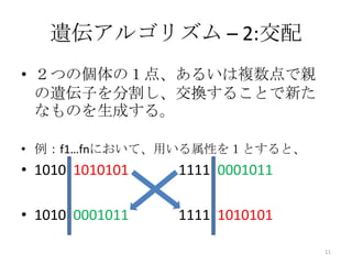 遺伝アルゴリズム – 2:交配
• ２つの個体の１点、あるいは複数点で親
  の遺伝子を分割し、交換することで新た
  なものを生成する。

• 例：f1…fnにおいて、用いる属性を１とすると、
• 1010|1010101   1111|0001011

• 1010|0001011   1111|1010101

                                11
 