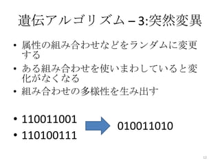 遺伝アルゴリズム – 3:突然変異
• 属性の組み合わせなどをランダムに変更
  する
• ある組み合わせを使いまわしていると変
  化がなくなる
• 組み合わせの多様性を生み出す

• 110011001
              010011010
• 110100111
                          12
 