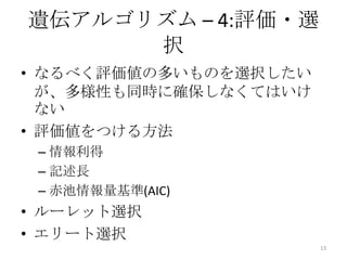 遺伝アルゴリズム – 4:評価・選
      択
• なるべく評価値の多いものを選択したい
  が、多様性も同時に確保しなくてはいけ
  ない
• 評価値をつける方法
 – 情報利得
 – 記述長
 – 赤池情報量基準(AIC)
• ルーレット選択
• エリート選択
                       13
 