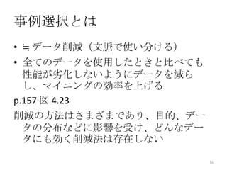 事例選択とは
• ≒ データ削減（文脈で使い分ける）
• 全てのデータを使用したときと比べても
  性能が劣化しないようにデータを減ら
  し、マイニングの効率を上げる
p.157 図 4.23
削減の方法はさまざまであり、目的、デー
 タの分布などに影響を受け、どんなデー
 タにも効く削減法は存在しない

                       16
 