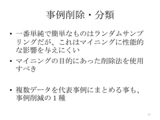 事例削除・分類
• 一番単純で簡単なものはランダムサンプ
  リングだが、これはマイニングに性能的
  な影響を与えにくい
• マイニングの目的にあった削除法を使用
  すべき

• 複数データを代表事例にまとめる事も、
  事例削減の１種

                       17
 