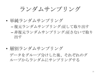 ランダムサンプリング
• 単純ランダムサンプリング
 – 復元ランダムサンプリング:戻して取り出す
 – 非復元ランダムサンプリング:戻さないで取り
   出す


• 層別ランダムサンプリング
データをグループ分けした後、それぞれのグ
ループからランダムにサンプリングする

                       18
 