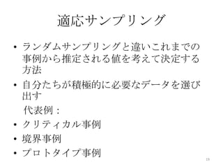 適応サンプリング
• ランダムサンプリングと違いこれまでの
  事例から推定される値を考えて決定する
  方法
• 自分たちが積極的に必要なデータを選び
  出す
  代表例：
• クリティカル事例
• 境界事例
• プロトタイプ事例             19
 