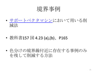 境界事例
• サポートベクタマシンにおいて用いる削
  減法

• 教科書157 図 4.23 (a),(b)、P165

• 色分けの境界線付近に存在する事例のみ
  を残して削減する方法


                               21
 