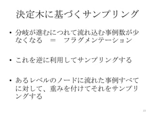 決定木に基づくサンプリング
• 分岐が進むにつれて流れ込む事例数が少
  なくなる ＝ フラグメンテーション

• これを逆に利用してサンプリングする

• あるレベルのノードに流れた事例すべて
  に対して、重みを付けてそれをサンプリ
  ングする
                       23
 