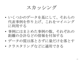 スカッシング
• いくつかのデータを基にして、それらの
  代表事例を作り上げ、これをマイニング
  に利用する
• 事例にはまとめた事例の数、それぞれの
  距離の合計などの情報を付加する
• データの質は落とさずに量だけを落とす
• クラスタリングなどに適用できる


                       24
 