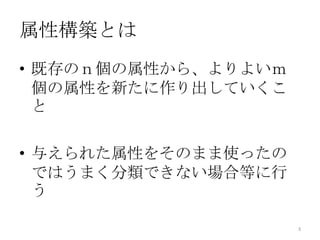 属性構築とは
• 既存のｎ個の属性から、よりよいｍ
  個の属性を新たに作り出していくこ
  と

• 与えられた属性をそのまま使ったの
  ではうまく分類できない場合等に行
  う

                     3
 