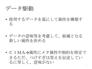 データ駆動
• 使用するデータを基にして属性を構築す
  る

• データの意味等を考慮して、候補となる
  新しい属性を決める

• ＣＩＭＡ→属性にメタ属性や制約を指定で
  きるただ、つけすぎは答えを記述してい
  るに等しく、意味がない
                       7
 