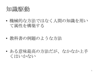 知識駆動
• 機械的な方法ではなく人間の知識を用い
  て属性を構築する

• 教科書の例題のような方法

• ある意味最高の方法だが、なかなか上手
  くはいかない


                       8
 