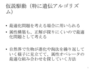 仮説駆動（特に遺伝アルゴリズ
ム）

• 最適化問題を考える場合に用いられる
• 属性構築も、正解が探りにくいので最適
  化問題として考える

• 自然界で生物が進化や淘汰を繰り返して
  いく様子に見立てて、属性オペレータの
  最適な組み合わせを探していく方法
                       9
 
