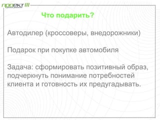 Что подарить?

Автодилер (кроссоверы, внедорожники)

Подарок при покупке автомобиля

Задача: сформировать позитивный образ,
подчеркнуть понимание потребностей
клиента и готовность их предугадывать.
 