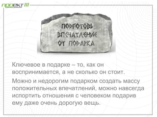 Ключевое в подарке – то, как он
воспринимается, а не сколько он стоит.
Можно и недорогим подарком создать массу
положительных впечатлений, можно навсегда
испортить отношения с человеком подарив
ему даже очень дорогую вещь.
 