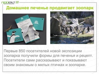 Домашнее печенье продвигает зоопарк




Первые 850 посетителей новой экспозиции
зоопарка получили формы для печенья и рецепт.
Посетители сами рассказывают и показывают
своим знакомым о милых птичках и зоопарке.
 