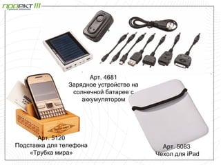 Арт. 4681
                Зарядное устройство на
                 солнечной батарее с
                    аккумулятором




       Арт. 5120
Подставка для телефона                     Арт. 5083
    «Трубка мира»                        Чехол для iPad
 