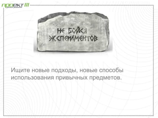Ищите новые подходы, новые способы
использования привычных предметов.
 