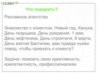Что подарить?
Рекламное агентство

Знакомство с клиентом, Новый год, Ханука,
День пиарщика, День рождения, 1 мая,
День нефтяника, День строителя, 8 марта,
День взятия Бастилии, вам правда нужен
повод, чтобы приехать к клиенту?

Задача: показать свою креативность,
компетентность, профессионализм
 