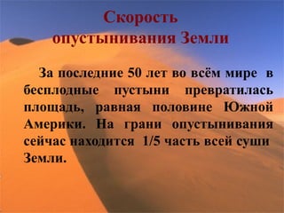 Скорость
    опустынивания Земли
  За последние 50 лет во всём мире в
бесплодные пустыни превратилась
площадь, равная половине Южной
Америки. На грани опустынивания
сейчас находится 1/5 часть всей суши
Земли.
 