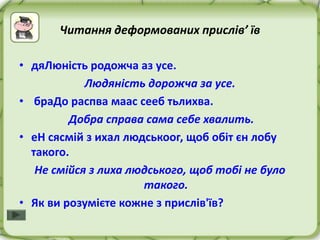 Читання деформованих прислів’ їв

• дяЛюність родожча аз усе.
            Людяність дорожча за усе.
• браДо распва маас сееб тьлихва.
         Добра справа сама себе хвалить.
• еН сясмій з ихал людськоог, щоб обіт єн лобу
  такого.
   Не смійся з лиха людського, щоб тобі не було
                      такого.
• Як ви розумієте кожне з прислів'їв?
 