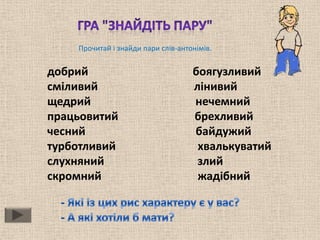 Прочитай і знайди пари слів-антонімів.


добрий                              боягузливий
сміливий                            лінивий
щедрий                              нечемний
працьовитий                         брехливий
чесний                              байдужий
турботливий                          хвалькуватий
слухняний                            злий
скромний                             жадібний
 