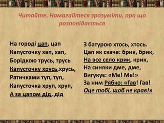 Читайте. Намагайтеся зрозуміти, про що
             розповідається


На городі цап, цап        З батурою хтось, хтось.
Капусточку хап, хап,      Цап як скаче: брик, брик,
Борідкою трусь, трусь     На все село крик, крик,
Капусточку хрусь,хрусь,   На синяки дме, дме,
Ратичками туп, туп,       Вигукує: «Ме! Ме!»
Капусточка хруп, хруп,    За ним Рябко: «Гав! Гав!
                          Оце тобі, щоб не крав!»
А за цапом дід, дід
 