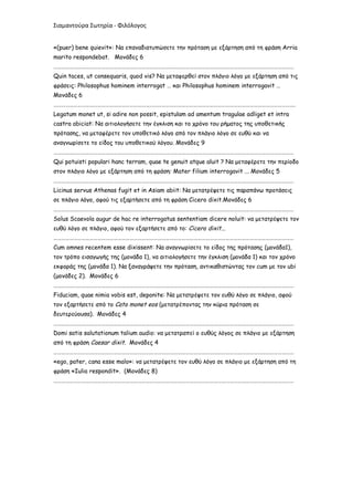 Σιαμαντούρα Σωτηρία - Φιλόλογος


«(puer) bene quievit»: Να επαναδιατυπώσετε την πρόταση με εξάρτηση από τη φράση Arria
marito respondebat. Μονάδες 6
………………………………………………………………………………………………………………………………………………………………
Quin taces, ut consequaris, quod vis? Να μεταφερθεί στον πλάγιο λόγο με εξάρτηση από τις
φράσεις: Philosophus hominem interrogat … και Philosophus hominem interrogavit …
Μονάδες 6
……………………………………………………………………………………………………………………………………………………………….
Legatum monet ut, si adire non possit, epistulam ad amentum tragulae adliget et intra
castra abiciat: Να αιτιολογήσετε την έγκλιση και το χρόνο του ρήματος της υποθετικής
πρότασης, να μεταφέρετε τον υποθετικό λόγο από τον πλάγιο λόγο σε ευθύ και να
αναγνωρίσετε το είδος του υποθετικού λόγου. Μονάδες 9
………………………………………………………………………………………………………………………………………………………………
Qui potuisti populari hanc terram, quae te genuit atque aluit ? Να μεταφέρετε την περίοδο
στον πλάγιο λόγο με εξάρτηση από τη φράση: Mater filium interrogavit ... Μονάδες 5
………………………………………………………………………………………………………………………………………………………………
Licinus servus Athenas fugit et in Asiam abiit: Να μετατρέψετε τις παραπάνω προτάσεις
σε πλάγιο λόγο, αφού τις εξαρτήσετε από τη φράση Cicero dixit.Μονάδες 6
………………………………………………………………………………………………………………………………………………………………
Solus Scaevola augur de hac re interrogatus sententiam dicere noluit: να μετατρέψετε τον
ευθύ λόγο σε πλάγιο, αφού τον εξαρτήσετε από το: Cicero dixit...
………………………………………………………………………………………………………………………………………………………………
Cum omnes recentem esse dixissent: Να αναγνωρίσετε το είδος της πρότασης (μονάδα1),
τον τρόπο εισαγωγής της (μονάδα 1), να αιτιολογήσετε την έγκλιση (μονάδα 1) και τον χρόνο
εκφοράς της (μονάδα 1). Να ξαναγράψετε την πρόταση, αντικαθιστώντας τον cum με τον ubi
(μονάδες 2). Μονάδες 6
………………………………………………………………………………………………………………………………………………………………
Fiduciam, quae nimia vobis est, deponite: Να μετατρέψετε τον ευθύ λόγο σε πλάγιο, αφού
τον εξαρτήσετε από το Cato monet eos (μετατρέποντας την κύρια πρόταση σε
δευτερεύουσα). Μονάδες 4
………………………………………………………………………………………………………………………………………………………………
Domi satis salutationum talium audio: να μετατραπεί ο ευθύς λόγος σε πλάγιο με εξάρτηση
από τη φράση Caesar dixit. Μονάδες 4
………………………………………………………………………………………………………………………………………………………………
«ego, pater, cana esse malo»: να μετατρέψετε τον ευθύ λόγο σε πλάγιο με εξάρτηση από τη
φράση «Iulia respondit». (Μονάδες 8)
………………………………………………………………………………………………………………………………………………………………
 