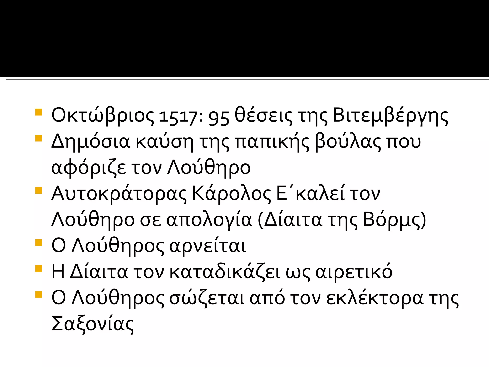    Οκτώβριος 1517: 95 θέσεις της Βιτεμβέργης
   Δημόσια καύση της παπικής βούλας που
    αφόριζε τον Λούθηρο
   Αυτοκράτορας Κάρολος Ε΄καλεί τον
    Λούθηρο σε απολογία (Δίαιτα της Βόρμς)
   Ο Λούθηρος αρνείται
   Η Δίαιτα τον καταδικάζει ως αιρετικό
   Ο Λούθηρος σώζεται από τον εκλέκτορα της
    Σαξονίας
 