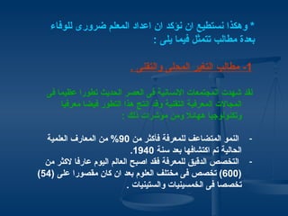 ‫* وهكذا نستطيع ان نؤكد ان اعداد المعلم ضرورى للوفاء‬
                             ‫بعدة مطالب تتمثل فيما يلى :‬

                          ‫1- مطالب التغير المحلى والتقنى .‬

  ‫لقد شهدت المجتمعات النسانية فى العصر الحديث تطورا عظيما فى‬
      ‫المجالت المعرفية التقنية وقد انتج هذا التطور فيضا معرفيا‬
                        ‫وتكنولوجيا ههائل ومن مؤشرات ذلك :‬

  ‫- النمو المتضاعف للمعرفة فأكثر من 09% من المعارف العلمية‬
                             ‫الحالية تم اكتشافها بعد سنة 0491.‬
  ‫- التخصص الدقيق للمعرفة فقد اصبح العالم اليوم عارفا لكثر من‬
‫)006( تخصص فى مختلف العلوم بعد ان كان مقصورا على )45(‬
                            ‫تخصصا فى الخمسينيات والستينيات .‬
 