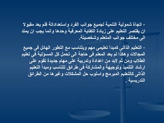 ‫- اتجاة شمولية التنمية لجميع جوانب الفرد واستعداداتة فلم يعد مقبول‬
‫ان يقتصر التعليم على زيادة الكفاية المعرفية وحدها وانما يجب ان يمتد‬
                                ‫الى مختلف جوانب المتعلم وشخصيتة.‬
 ‫- التعليم الذاتى كمبدأ تعليمى مهم ويتناسب مع التطور الهائل فى جميع‬
‫المجالت وهكذا لم يعد المعلم فى حاجة الى تحمل كل المسؤلية فى تعليم‬
     ‫الطلب ومن ثم لبد من اعدادة وتدريبة على مهام جديدة تقوم على‬
     ‫ارشاد التلميذ وتوجيهة والمشاركة فى طرائق تتناسب ومبدأ التعليم‬
    ‫الذاتى كالتعليم المبرمج واسلوب حل المشكلت وغيرها من الطرائق‬
                                                        ‫التدريسية .‬
 