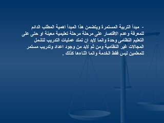‫- مبدأ التربية المستمرة ويتضمن هذا المبدأ اهمية المطلب الدائم‬
‫للمعرفة وعدم القتصار على مرحلة مرحلة تعليمية معينة او حتى على‬
      ‫التعليم النظامى وحدة وانما لبد ان تمتد عمليات التدريب لتشمل‬
  ‫المجالت غير النظامية ومن ثم لبد من وجود اعداد وتدريب مستمر‬
                     ‫للمعلمين ليس فقط الخدمة وانما اثناءها كذلك .‬
 