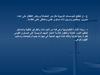 ‫ج - ان تتطلع المؤسسات التربوية مثل دور الحضانة ورياض الطفال على اعداد‬
           ‫مديرين ومعلمين ومربين ذات مستوى علمى واخلقى عالى الكفاءة .‬


  ‫د - زيادة الدارة التكنولوجية وهى فئة من الجراءات والطرائق التقنية والمداخل‬
‫لتنظيم اليدى العاملة والعقول اللزمة لنجاز المهام الرئيسية على المستوى القومى‬
‫لفترة زمنية طولية ولذلك تنشأ لديهم الحاجة الى مهارات جديدة واتجاهات واساليب‬
                                                             ‫الفهم والوعى .‬
 