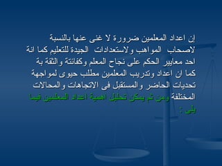 ‫إن اعداد المعلمين ضرورة ل غنى عنها بالنسبة‬
‫لصحاب المواهب ولستعدادات الجيدة للتعليم كما انة‬
    ‫احد معايير الحكم على نجاح المعلم وكفائتة والثقة بة‬
  ‫كما ان اعداد وتدريب المعلمين مطلب حيوى لمواجهة‬
  ‫تحديات الحاضر والمستقبل فى التجاهات والمحالت‬
 ‫المختلفة ومن ثم يمكن تحليل اهمية اعداد المعلمين فيما‬
                                                 ‫يلى :‬
 