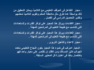 ‫- معيار التفاعل فى الموقف التعليمى مع التلميذ ويمكن التحقيق من‬
 ‫ذلك بواسطة عدة طرق مثل ملحظة المعلم وتقويم التلميذ لمعلمهم‬
                            ‫وتقدير التحصيل الدراسى فى الفصل .‬
‫- معيار الكفاءات ويركز هذا المعيار على توافر القدرات ولستعدادات‬
            ‫التى تتناسب مع طبيعة التعليم فى المرشحين للمهنة .‬
‫- معيار الكفاءات ويركز هذا المعيار على توافر القدرات ولستعدادات‬
            ‫التى تتناسب مع طبيعة التعليم فى المرشحين للمهنة .‬
                               ‫- معيار العداد والتأهيل التربوى .‬
 ‫- المعيار المركب فى ضوء هذا المعيار يكون النجاح التعليمى متعدد‬
   ‫الجوانب كثير المسالك ومن الظلم ان نقتصر على معيار واحد فهو‬
                   ‫باختصار ياخذ فى اعتبارة كل المعايير السابقة .‬
 